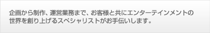 企画から制作、運営業務まで、お客様と共にエンターテインメントの世界を創り上げるスペシャリストがお手伝いします。